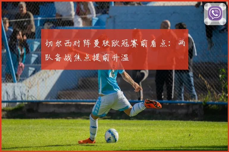 切尔西对阵曼联欧冠赛前看点：两队备战焦点提前升温
