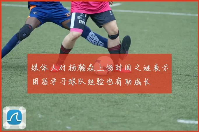 媒体人对杨瀚森上场时间之谜表示困惑学习球队经验也有助成长