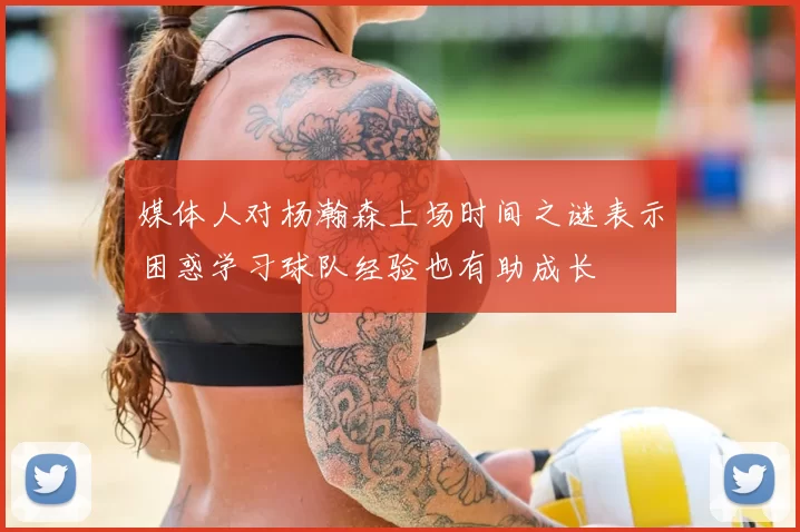 媒体人对杨瀚森上场时间之谜表示困惑学习球队经验也有助成长