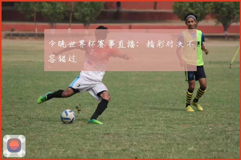 今晚世界杯赛事直播：精彩对决不容错过