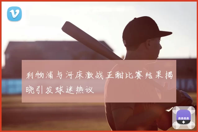利物浦与河床激战正酣比赛结果揭晓引发球迷热议