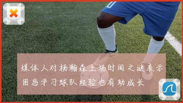 媒体人对杨瀚森上场时间之谜表示困惑学习球队经验也有助成长