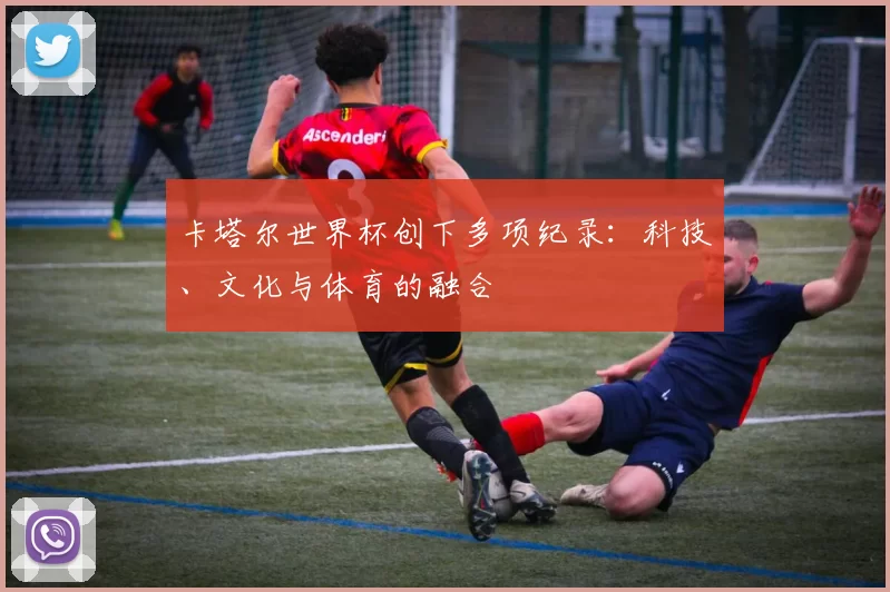 卡塔尔世界杯创下多项纪录：科技、文化与体育的融合
