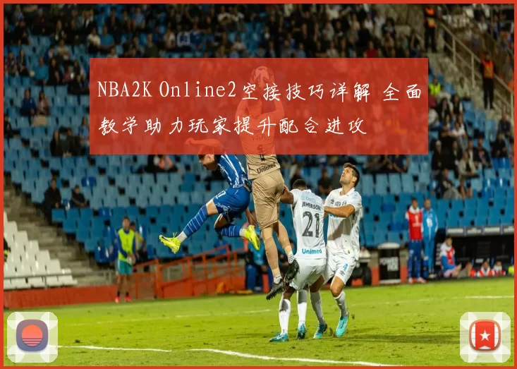 NBA2K Online2空接技巧详解 全面教学助力玩家提升配合进攻