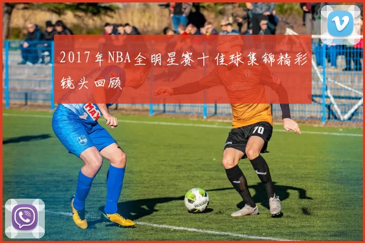 2017年NBA全明星赛十佳球集锦精彩镜头回顾