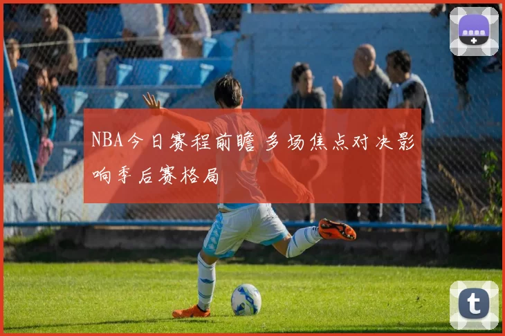 NBA今日赛程前瞻 多场焦点对决影响季后赛格局