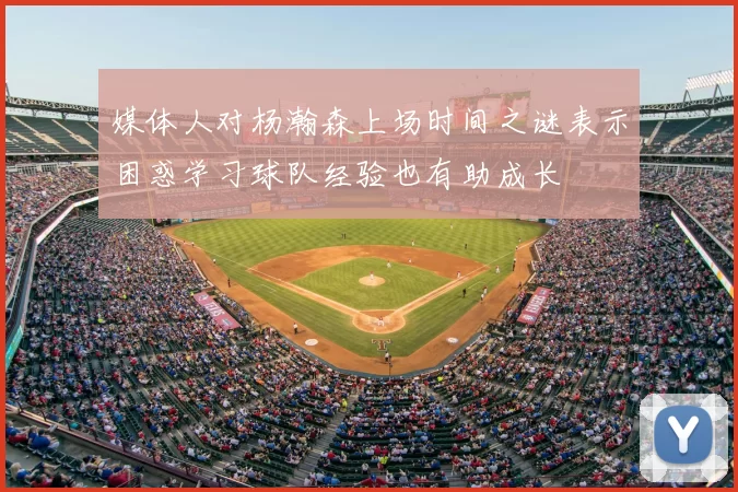 媒体人对杨瀚森上场时间之谜表示困惑学习球队经验也有助成长