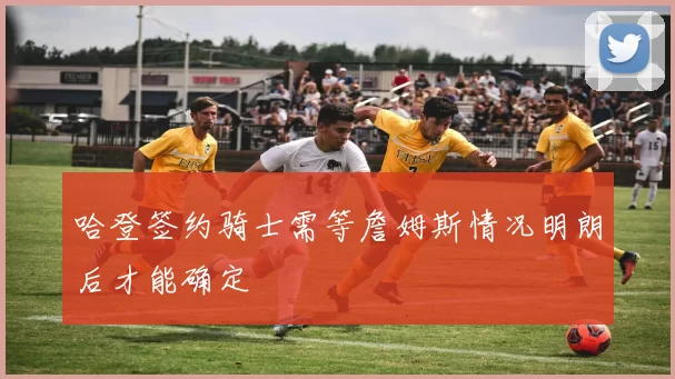 哈登签约骑士需等詹姆斯情况明朗后才能确定