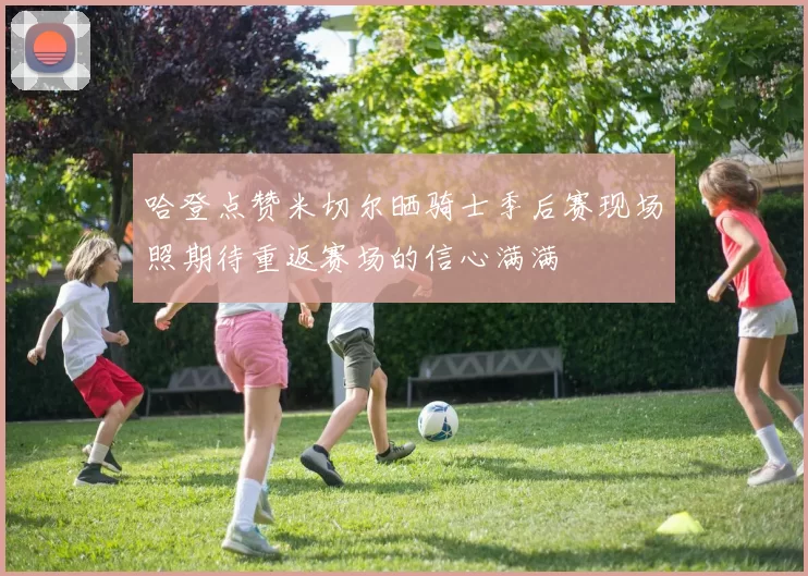 哈登点赞米切尔晒骑士季后赛现场照期待重返赛场的信心满满