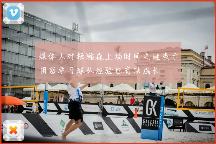 媒体人对杨瀚森上场时间之谜表示困惑学习球队经验也有助成长