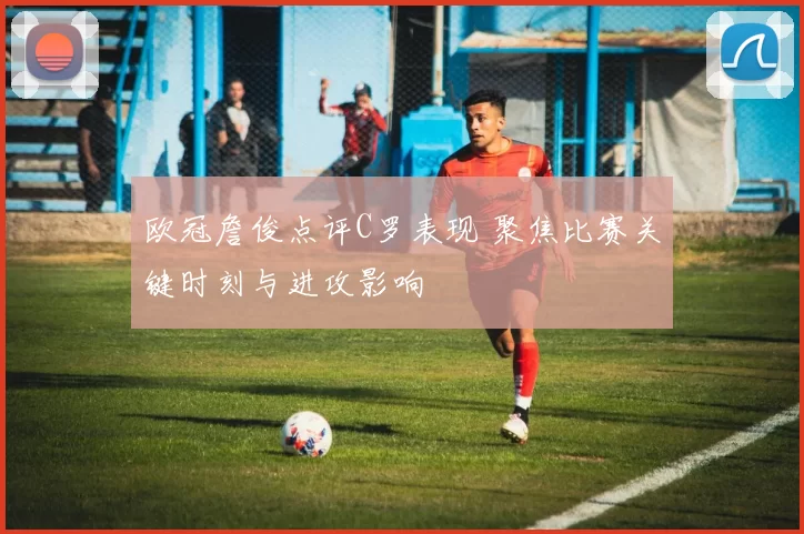 欧冠詹俊点评C罗表现 聚焦比赛关键时刻与进攻影响