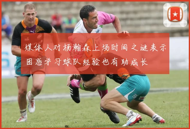 媒体人对杨瀚森上场时间之谜表示困惑学习球队经验也有助成长