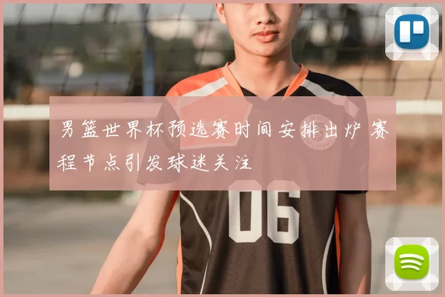 男篮世界杯预选赛时间安排出炉 赛程节点引发球迷关注