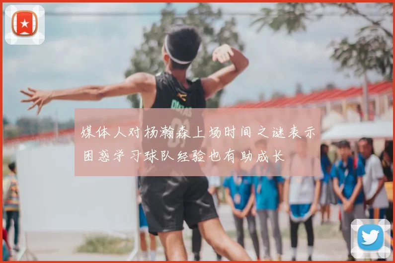 媒体人对杨瀚森上场时间之谜表示困惑学习球队经验也有助成长