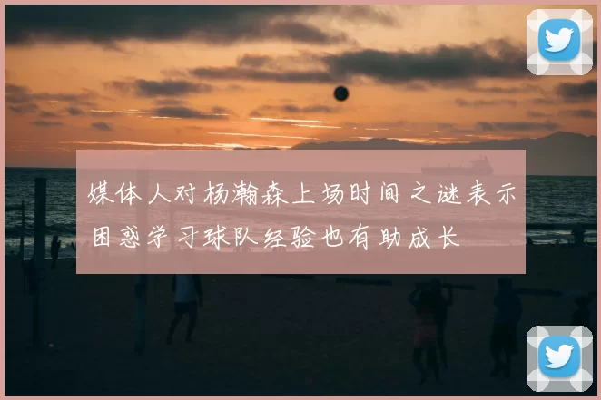 媒体人对杨瀚森上场时间之谜表示困惑学习球队经验也有助成长