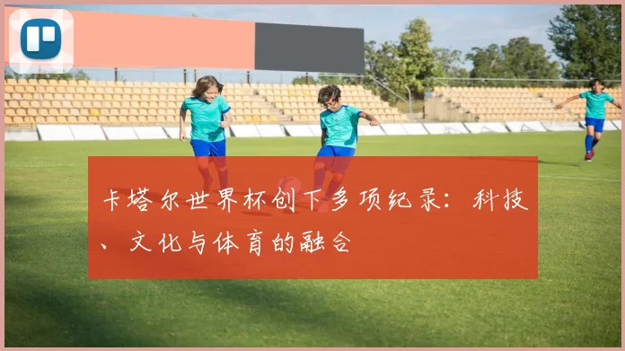 卡塔尔世界杯创下多项纪录:科技、文化与体育的融合