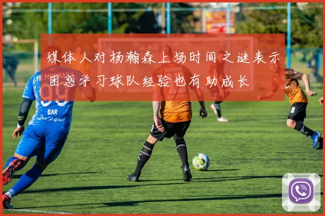 媒体人对杨瀚森上场时间之谜表示困惑学习球队经验也有助成长