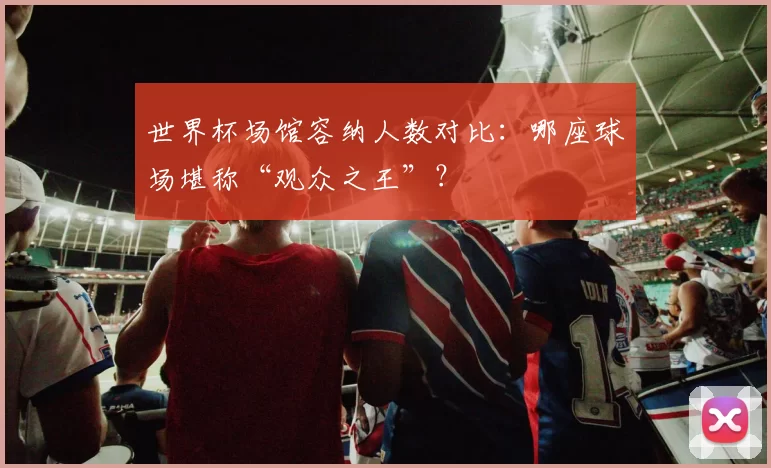 世界杯场馆容纳人数对比:哪座球场堪称“观众之王”?