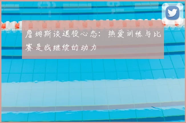 詹姆斯谈退役心态：热爱训练与比赛是我继续的动力