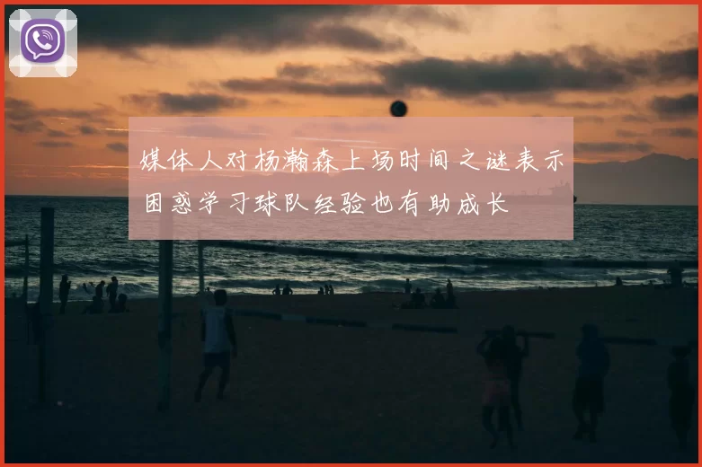 媒体人对杨瀚森上场时间之谜表示困惑学习球队经验也有助成长