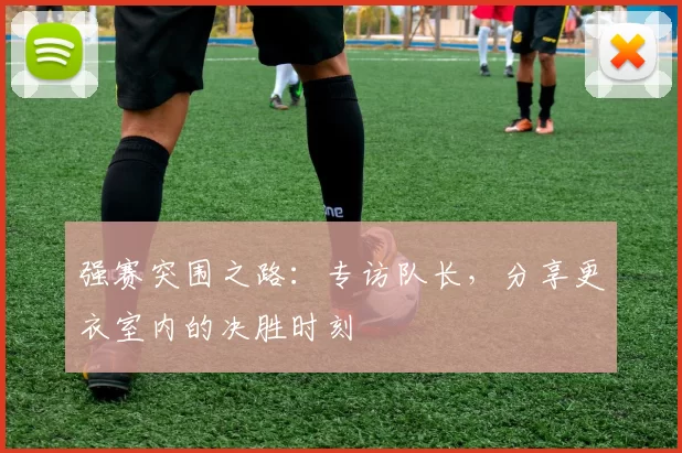 强赛突围之路:专访队长,分享更衣室内的决胜时刻