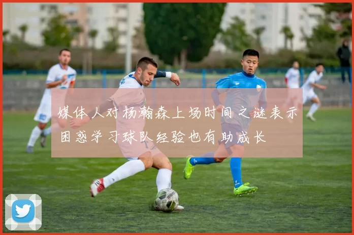媒体人对杨瀚森上场时间之谜表示困惑学习球队经验也有助成长