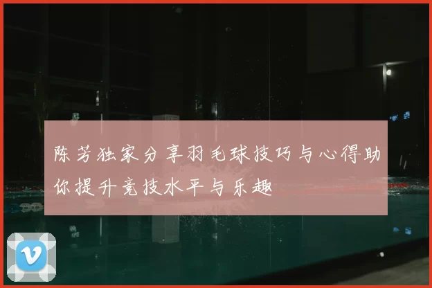 陈芳独家分享羽毛球技巧与心得助你提升竞技水平与乐趣