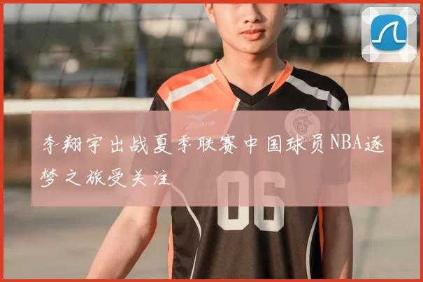 李翔宇出战夏季联赛中国球员NBA逐梦之旅受关注