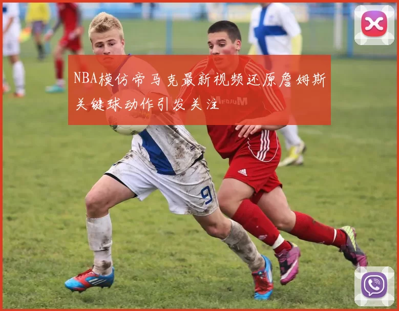 NBA模仿帝马克最新视频还原詹姆斯关键球动作引发关注