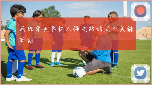 西班牙世界杯八强之路的五个关键时刻