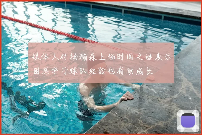 媒体人对杨瀚森上场时间之谜表示困惑学习球队经验也有助成长