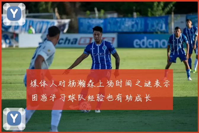 媒体人对杨瀚森上场时间之谜表示困惑学习球队经验也有助成长