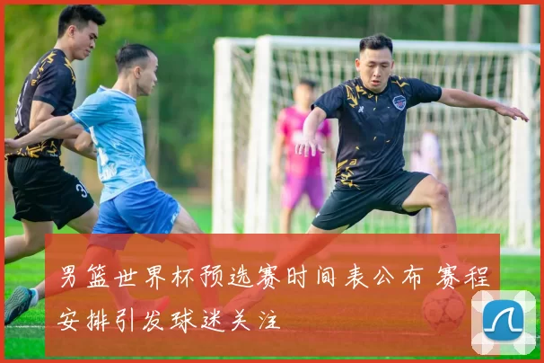 男篮世界杯预选赛时间表公布 赛程安排引发球迷关注