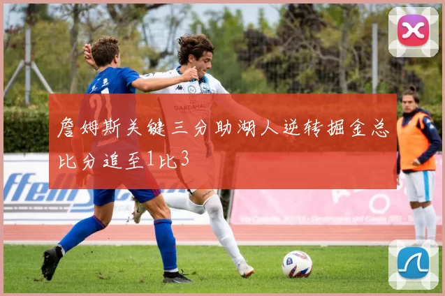 詹姆斯关键三分助湖人逆转掘金总比分追至1比3