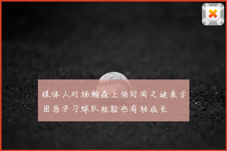 媒体人对杨瀚森上场时间之谜表示困惑学习球队经验也有助成长