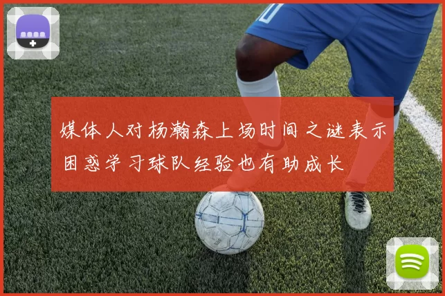 媒体人对杨瀚森上场时间之谜表示困惑学习球队经验也有助成长