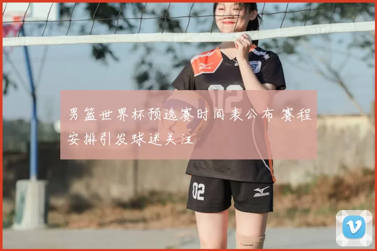 男篮世界杯预选赛时间表公布 赛程安排引发球迷关注