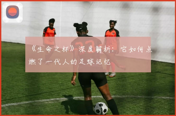 《生命之杯》深度解析：它如何点燃了一代人的足球记忆