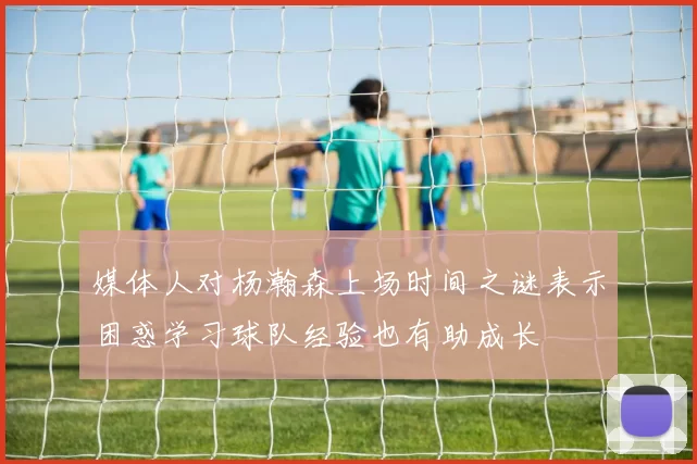 媒体人对杨瀚森上场时间之谜表示困惑学习球队经验也有助成长
