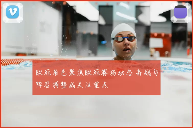 欧冠角色聚焦欧冠赛场动态 备战与阵容调整成关注重点
