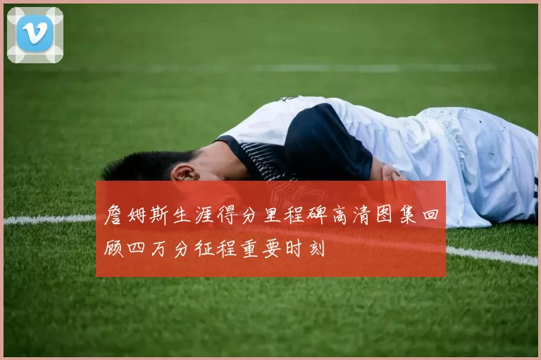 詹姆斯生涯得分里程碑高清图集回顾四万分征程重要时刻