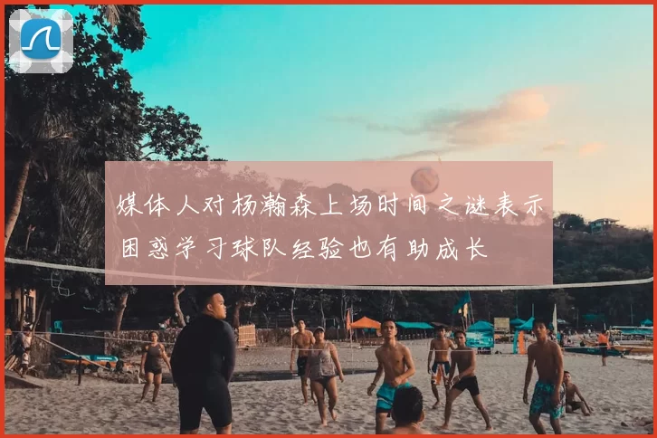 媒体人对杨瀚森上场时间之谜表示困惑学习球队经验也有助成长