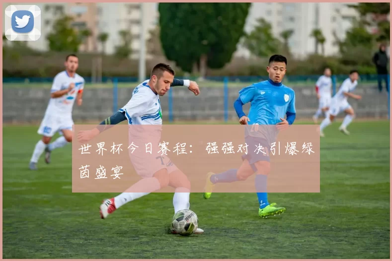 世界杯今日赛程:强强对决引爆绿茵盛宴