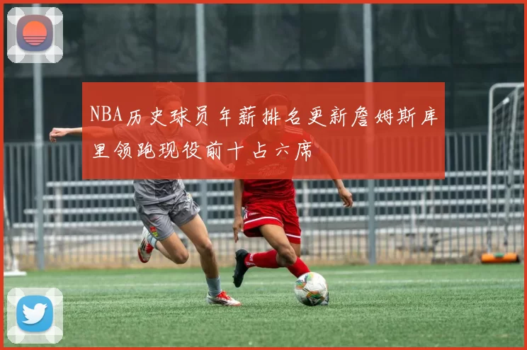 NBA历史球员年薪排名更新詹姆斯库里领跑现役前十占六席