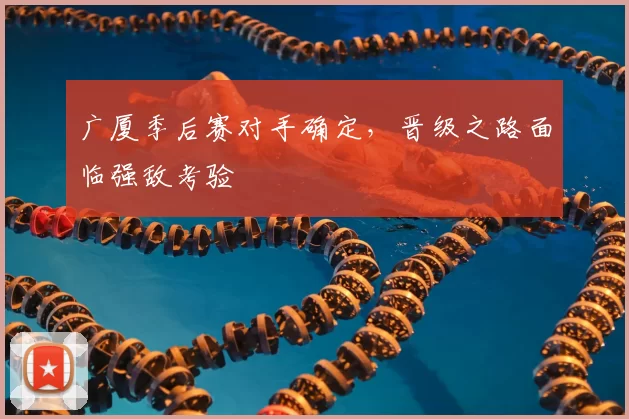 广厦季后赛对手确定，晋级之路面临强敌考验