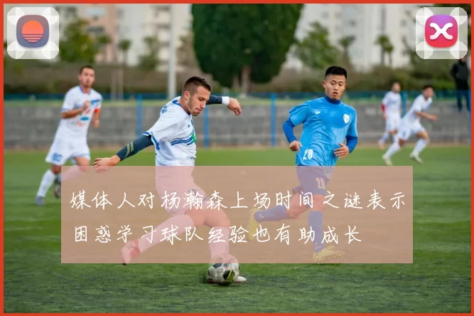 媒体人对杨瀚森上场时间之谜表示困惑学习球队经验也有助成长
