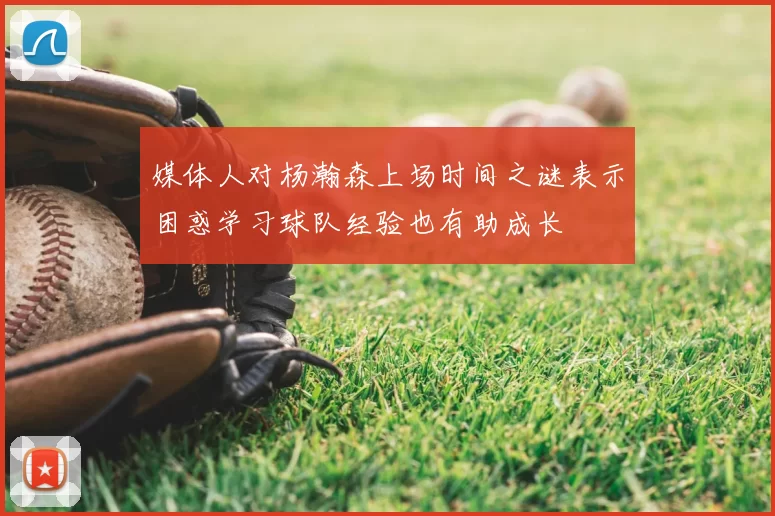 媒体人对杨瀚森上场时间之谜表示困惑学习球队经验也有助成长