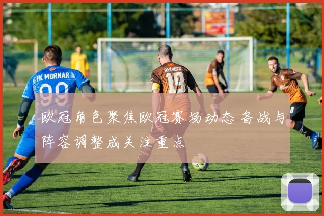 欧冠角色聚焦欧冠赛场动态 备战与阵容调整成关注重点