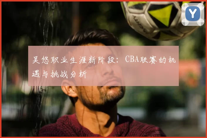 吴悠职业生涯新阶段：CBA联赛的机遇与挑战分析