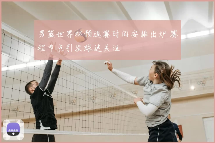 男篮世界杯预选赛时间安排出炉 赛程节点引发球迷关注
